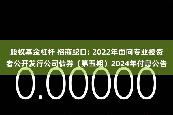股权基金杠杆 招商蛇口: 2022年面向专业投资者公开发行公司债券(第五期)2024年付息公告