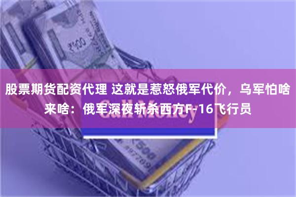 股票期货配资代理 这就是惹怒俄军代价，乌军怕啥来啥：俄军深夜斩杀西方F-16飞行员