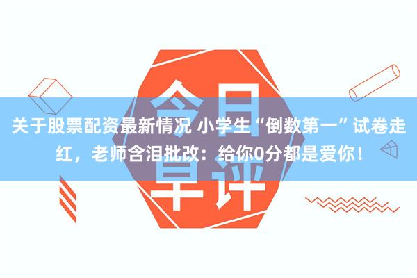 关于股票配资最新情况 小学生“倒数第一”试卷走红，老师含泪批改：给你0分都是爱你！