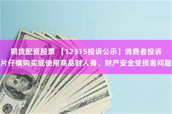 期货配资股票 【12315投诉公示】消费者投诉片仔癀购买或使用商品时人身、财产安全受损害问题