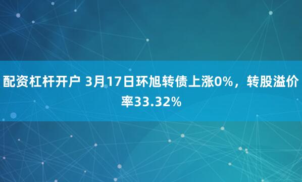 配资杠杆开户 3月17日环旭转债上涨0%，转股溢价率33.32%