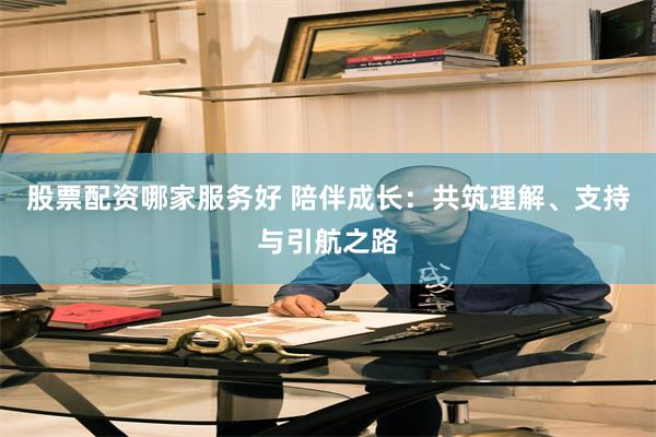 股票配资哪家服务好 陪伴成长：共筑理解、支持与引航之路