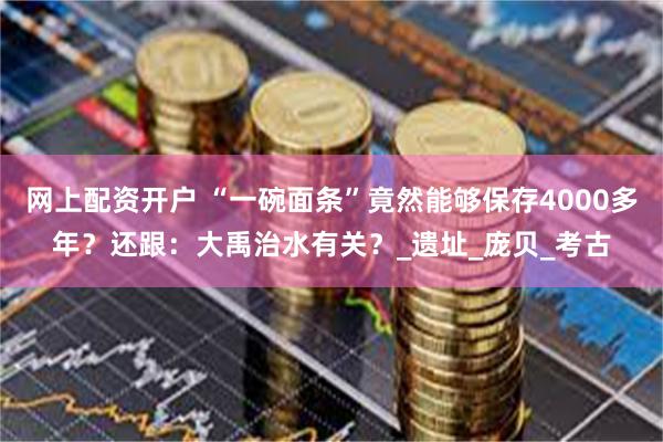 网上配资开户 “一碗面条”竟然能够保存4000多年？还跟：大禹治水有关？_遗址_庞贝_考古