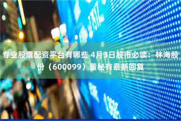 专业股票配资平台有哪些 4月3日股市必读：林海股份（600099）董秘有最新回复