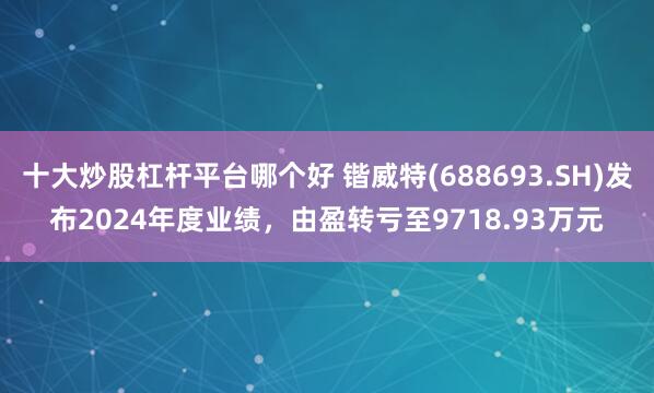 十大炒股杠杆平台哪个好 锴威特(688693.SH)发布2024年度业绩，由盈转亏至9718.93万元