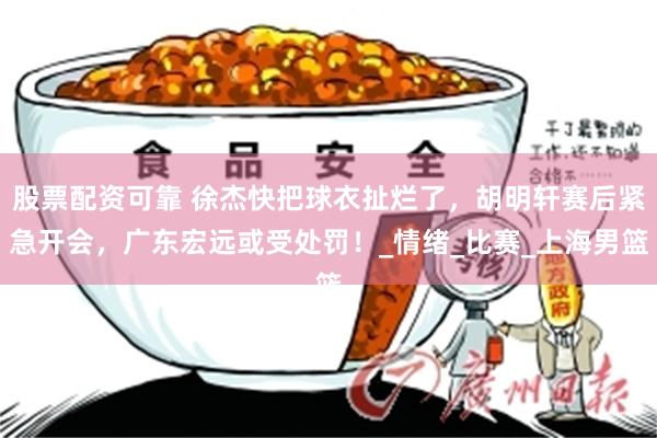 股票配资可靠 徐杰快把球衣扯烂了，胡明轩赛后紧急开会，广东宏远或受处罚！_情绪_比赛_上海男篮