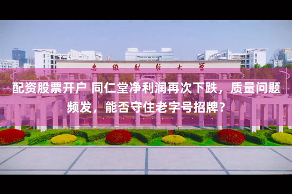 配资股票开户 同仁堂净利润再次下跌，质量问题频发，能否守住老字号招牌？