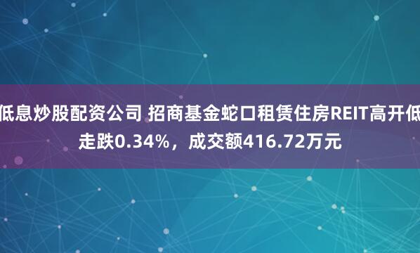 低息炒股配资公司 招商基金蛇口租赁住房REIT高开低走跌0.34%，成交额416.72万元