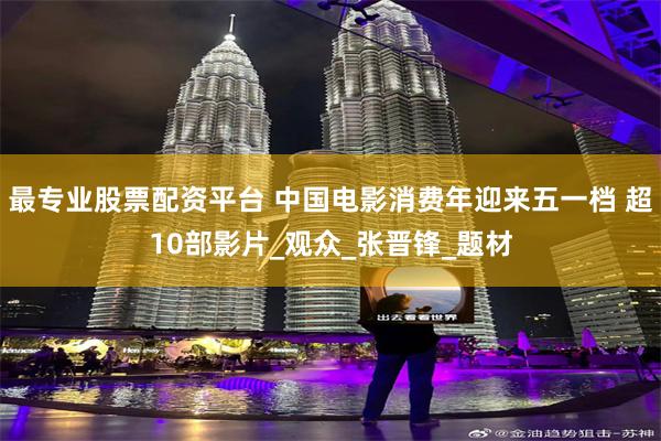 最专业股票配资平台 中国电影消费年迎来五一档 超10部影片_观众_张晋锋_题材
