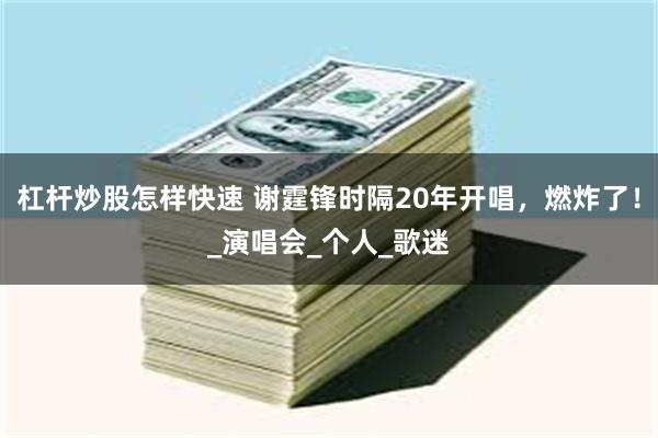 杠杆炒股怎样快速 谢霆锋时隔20年开唱，燃炸了！_演唱会_个人_歌迷