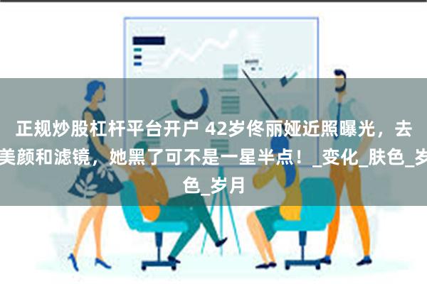 正规炒股杠杆平台开户 42岁佟丽娅近照曝光，去掉美颜和滤镜，她黑了可不是一星半点！_变化_肤色_岁月