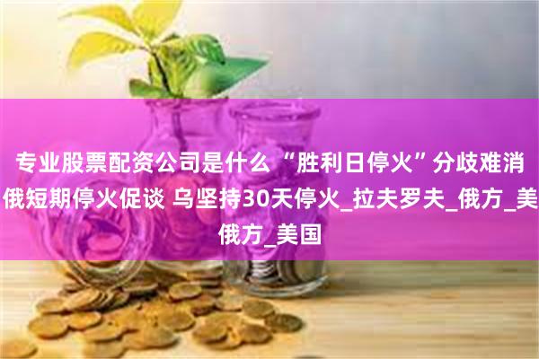 专业股票配资公司是什么 “胜利日停火”分歧难消：俄短期停火促谈 乌坚持30天停火_拉夫罗夫_俄方_美国