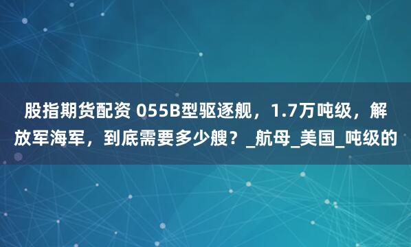 股指期货配资 055B型驱逐舰，1.7万吨级，解放军海军，到底需要多少艘？_航母_美国_吨级的
