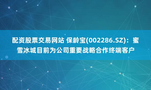 配资股票交易网站 保龄宝(002286.SZ)：蜜雪冰城目前为公司重要战略合作终端客户