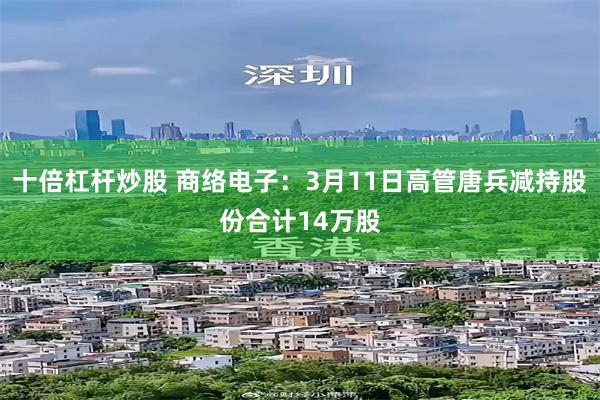 十倍杠杆炒股 商络电子：3月11日高管唐兵减持股份合计14万股