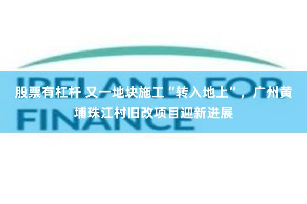 股票有杠杆 又一地块施工“转入地上”，广州黄埔珠江村旧改项目迎新进展
