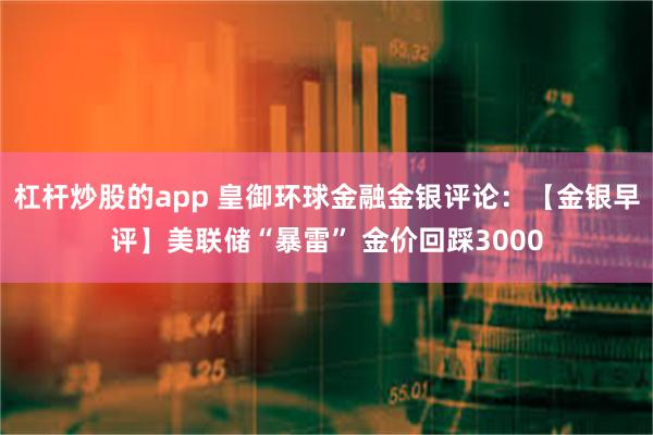 杠杆炒股的app 皇御环球金融金银评论：【金银早评】美联储“暴雷” 金价回踩3000