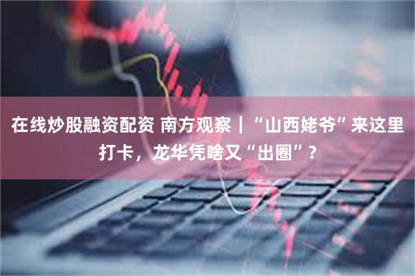 在线炒股融资配资 南方观察｜“山西姥爷”来这里打卡，龙华凭啥又“出圈”？