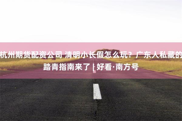 杭州期货配资公司 清明小长假怎么玩？广东人私藏的踏青指南来了 | 好看·南方号