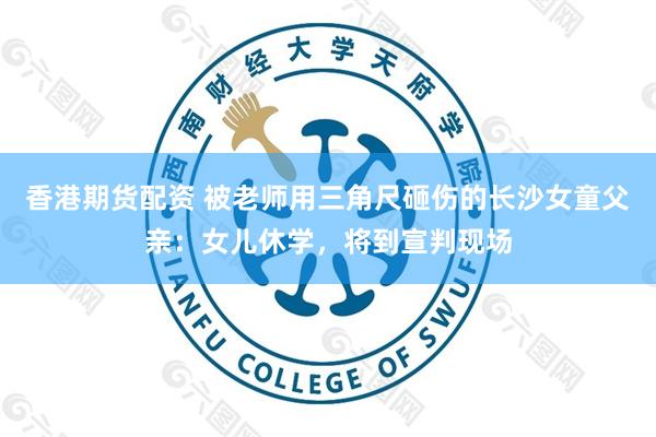 香港期货配资 被老师用三角尺砸伤的长沙女童父亲：女儿休学，将到宣判现场