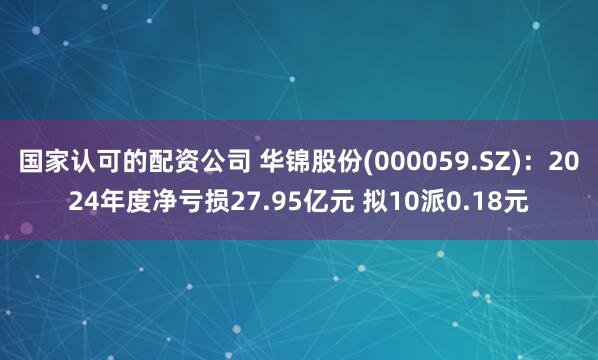 国家认可的配资公司 华锦股份(000059.SZ)：2024年度净亏损27.95亿元 拟10派0.18元