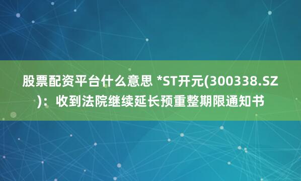 股票配资平台什么意思 *ST开元(300338.SZ)：收到法院继续延长预重整期限通知书