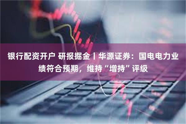 银行配资开户 研报掘金丨华源证券：国电电力业绩符合预期，维持“增持”评级