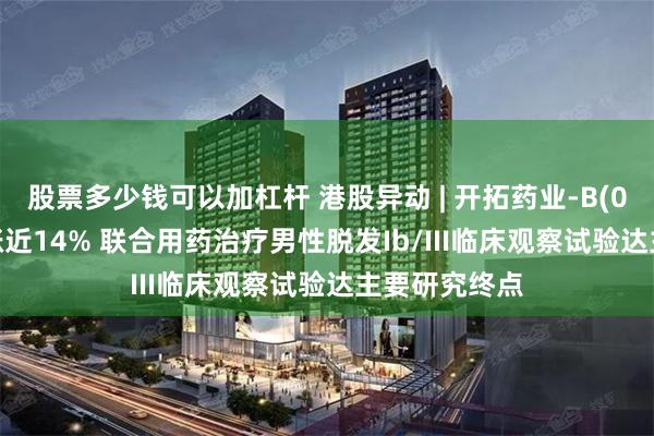 股票多少钱可以加杠杆 港股异动 | 开拓药业-B(09939)盘中涨近14% 联合用药治疗男性脱发Ib/III临床观察试验达主要研究终点