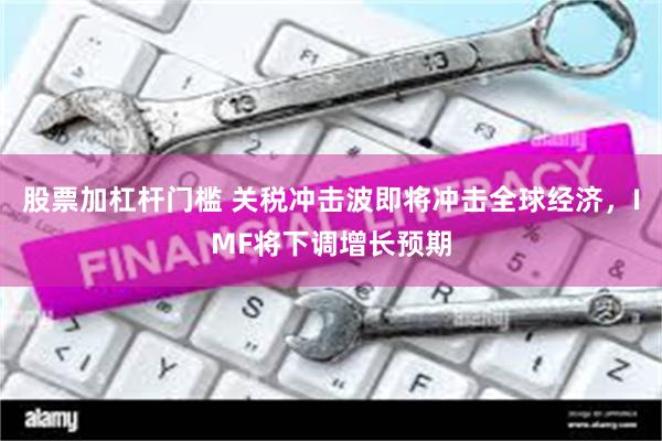 股票加杠杆门槛 关税冲击波即将冲击全球经济，IMF将下调增长预期