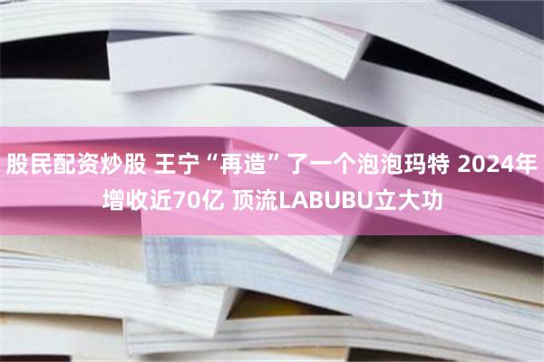 股民配资炒股 王宁“再造”了一个泡泡玛特 2024年增收近70亿 顶流LABUBU立大功