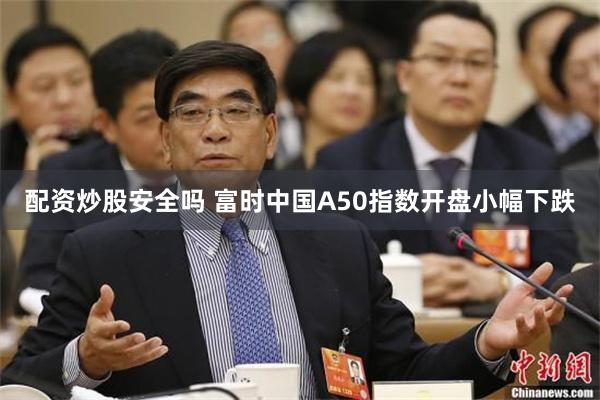 配资炒股安全吗 富时中国A50指数开盘小幅下跌
