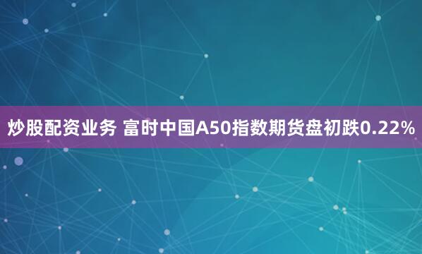 炒股配资业务 富时中国A50指数期货盘初跌0.22%