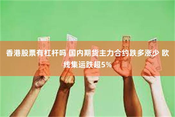 香港股票有杠杆吗 国内期货主力合约跌多涨少 欧线集运跌超5%