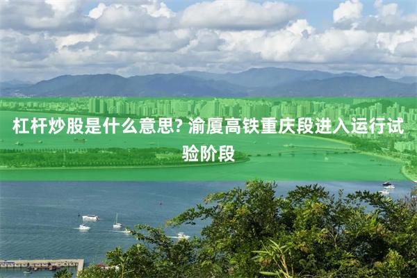 杠杆炒股是什么意思? 渝厦高铁重庆段进入运行试验阶段
