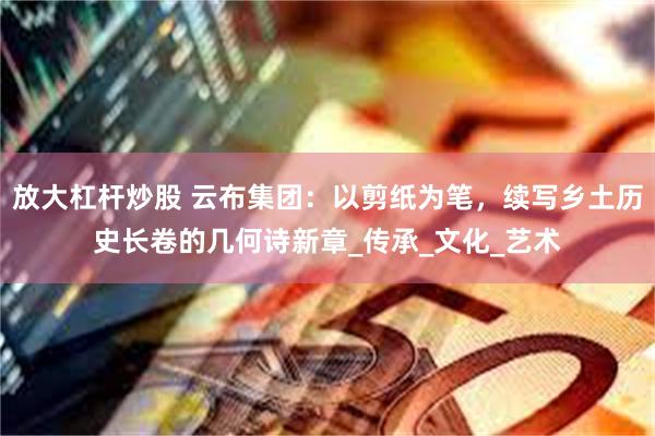 放大杠杆炒股 云布集团：以剪纸为笔，续写乡土历史长卷的几何诗新章_传承_文化_艺术