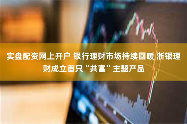 实盘配资网上开户 银行理财市场持续回暖 浙银理财成立首只“共富”主题产品
