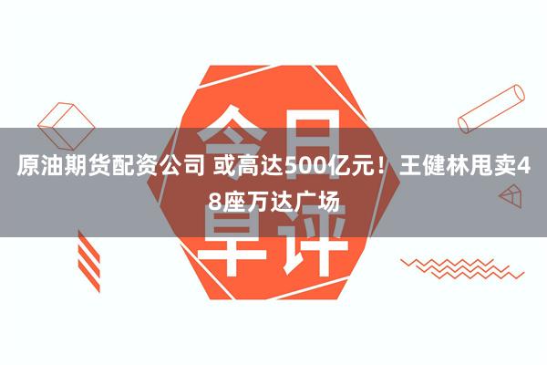 原油期货配资公司 或高达500亿元！王健林甩卖48座万达广场