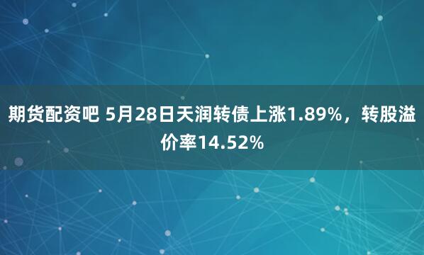 期货配资吧 5月28日天润转债上涨1.89%，转股溢价率14.52%