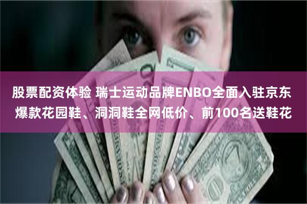 股票配资体验 瑞士运动品牌ENBO全面入驻京东 爆款花园鞋、洞洞鞋全网低价、前100名送鞋花