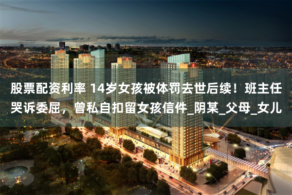 股票配资利率 14岁女孩被体罚去世后续！班主任哭诉委屈，曾私自扣留女孩信件_阴某_父母_女儿