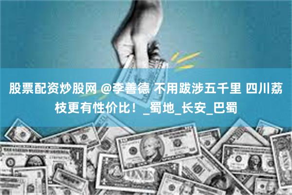 股票配资炒股网 @李善德 不用跋涉五千里 四川荔枝更有性价比！_蜀地_长安_巴蜀