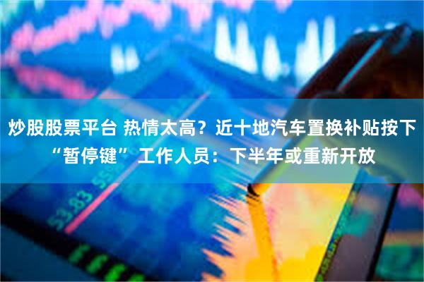 炒股股票平台 热情太高？近十地汽车置换补贴按下“暂停键” 工作人员：下半年或重新开放