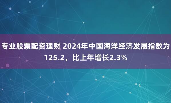 专业股票配资理财 2024年中国海洋经济发展指数为125.2，比上年增长2.3%