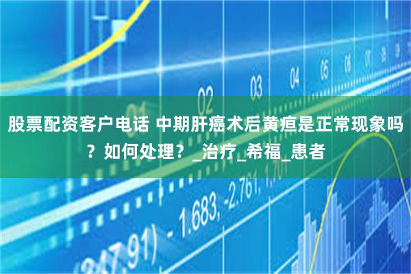 股票配资客户电话 中期肝癌术后黄疸是正常现象吗？如何处理？_治疗_希福_患者