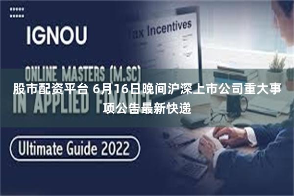 股市配资平台 6月16日晚间沪深上市公司重大事项公告最新快递