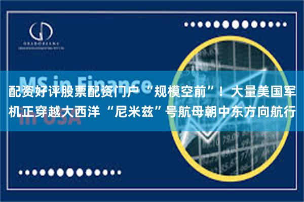 配资好评股票配资门户 “规模空前”！大量美国军机正穿越大西洋 “尼米兹”号航母朝中东方向航行