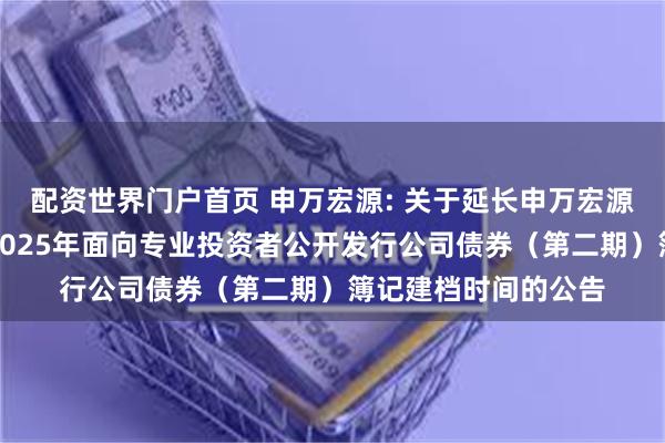 配资世界门户首页 申万宏源: 关于延长申万宏源集团股份有限公司2025年面向专业投资者公开发行公司债券(第二期)簿记建档时间的公告