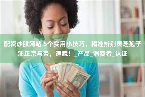 配资炒股网站 5个实用小技巧，精准辨别灵芝孢子油正宗与否，速藏！_产品_消费者_认证