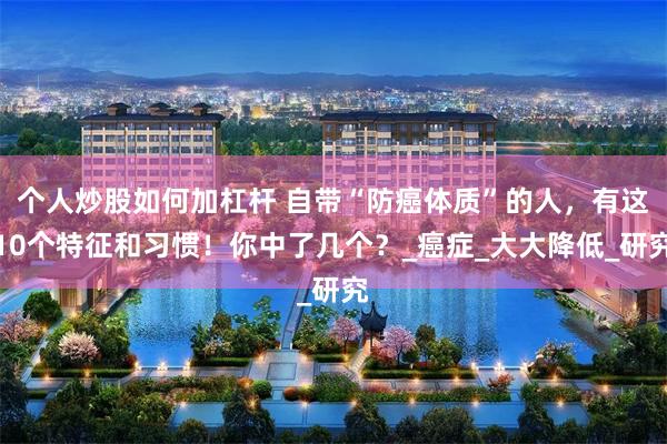 个人炒股如何加杠杆 自带“防癌体质”的人，有这10个特征和习惯！你中了几个？_癌症_大大降低_研究