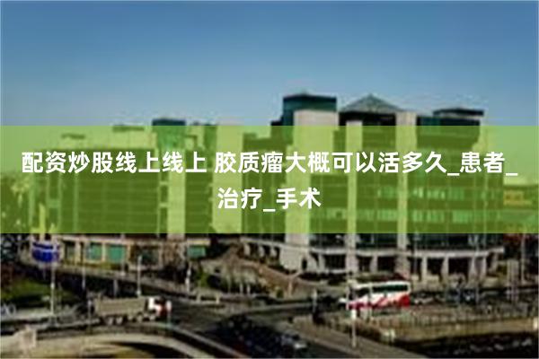 配资炒股线上线上 胶质瘤大概可以活多久_患者_治疗_手术
